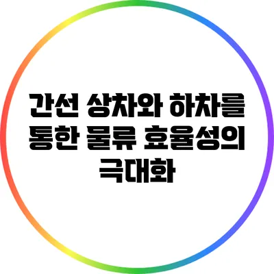 간선 상차와 하차를 통한 물류 효율성의 극대화