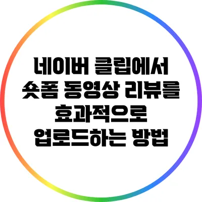 네이버 클립에서 숏폼 동영상 리뷰를 효과적으로 업로드하는 방법