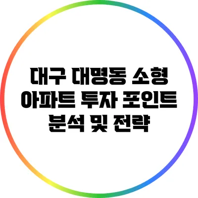 대구 대명동 소형 아파트 투자 포인트 분석 및 전략