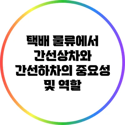 택배 물류에서 간선상차와 간선하차의 중요성 및 역할