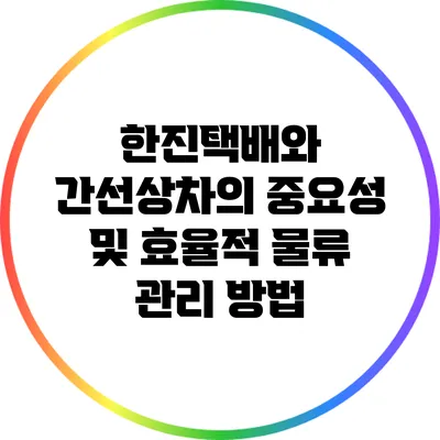 한진택배와 간선상차의 중요성 및 효율적 물류 관리 방법