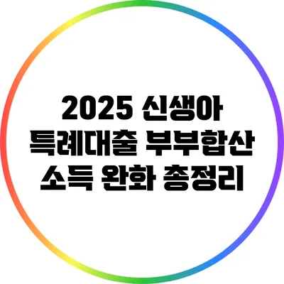 2025 신생아 특례대출: 부부합산 소득 완화 총정리