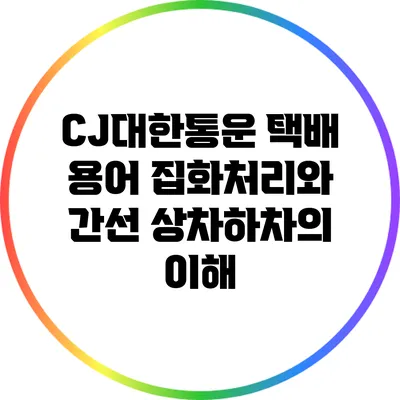 CJ대한통운 택배 용어: 집화처리와 간선 상차하차의 이해