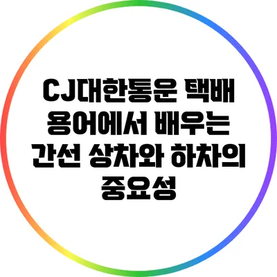 CJ대한통운 택배 용어에서 배우는 간선 상차와 하차의 중요성