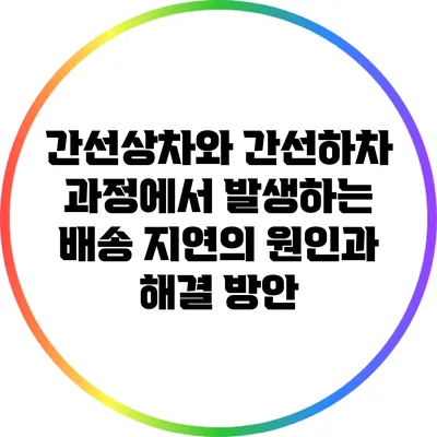 간선상차와 간선하차 과정에서 발생하는 배송 지연의 원인과 해결 방안