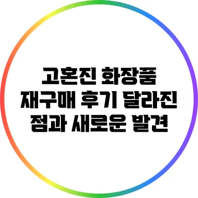 고혼진 화장품 재구매 후기: 달라진 점과 새로운 발견