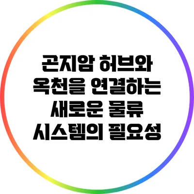 곤지암 허브와 옥천을 연결하는 새로운 물류 시스템의 필요성