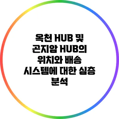 옥천 HUB 및 곤지암 HUB의 위치와 배송 시스템에 대한 심층 분석
