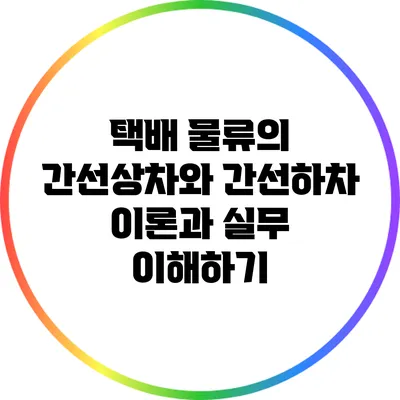 택배 물류의 간선상차와 간선하차: 이론과 실무 이해하기