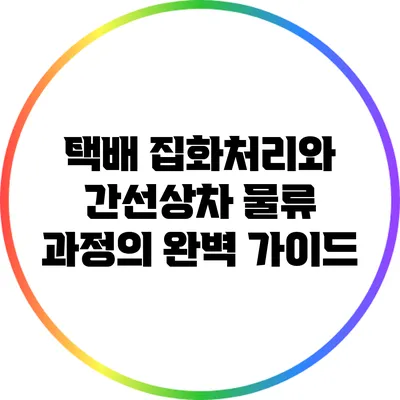 택배 집화처리와 간선상차: 물류 과정의 완벽 가이드