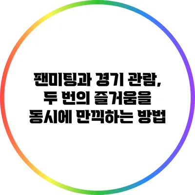팬미팅과 경기 관람, 두 번의 즐거움을 동시에 만끽하는 방법